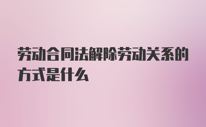 劳动合同法解除劳动关系的方式是什么