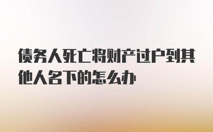 债务人死亡将财产过户到其他人名下的怎么办