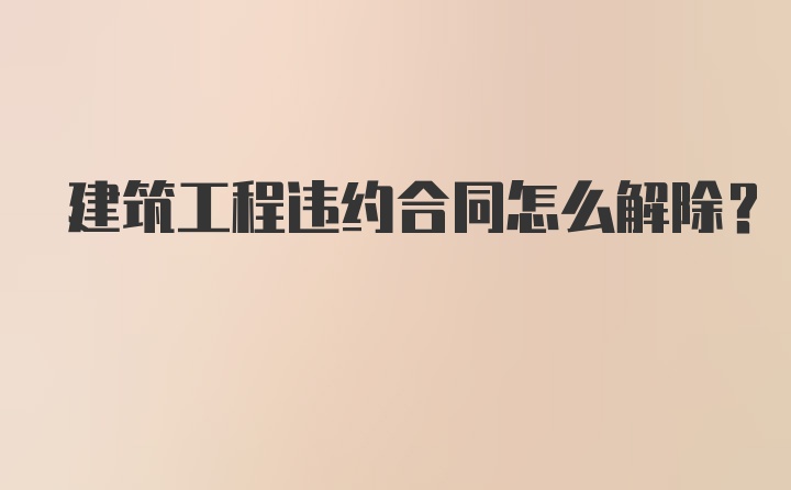 建筑工程违约合同怎么解除？