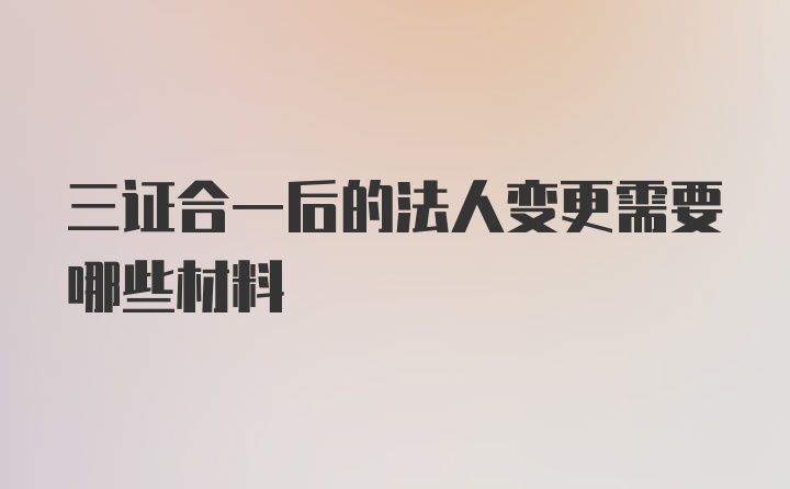 三证合一后的法人变更需要哪些材料