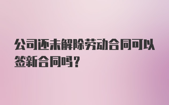 公司还未解除劳动合同可以签新合同吗?