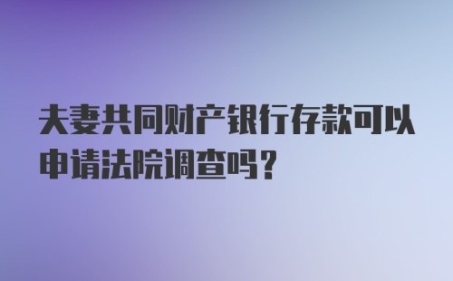 夫妻共同财产银行存款可以申请法院调查吗?