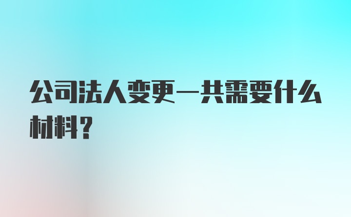 公司法人变更一共需要什么材料？