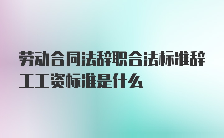 劳动合同法辞职合法标准辞工工资标准是什么