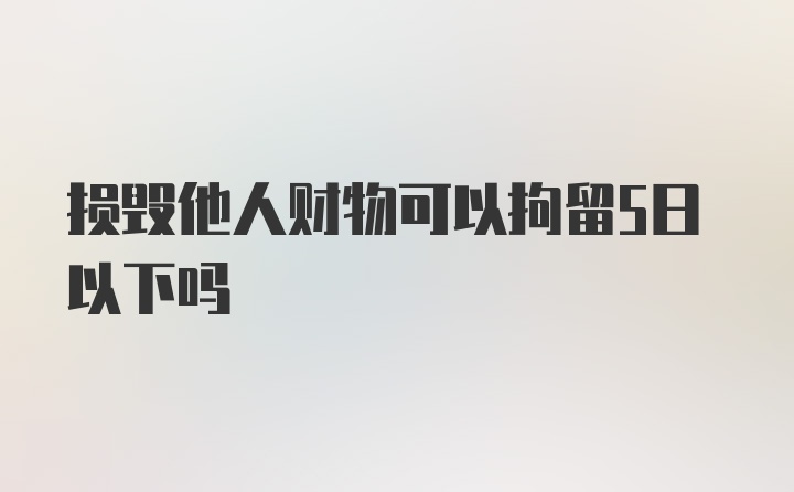 损毁他人财物可以拘留5日以下吗