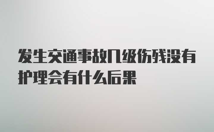 发生交通事故几级伤残没有护理会有什么后果