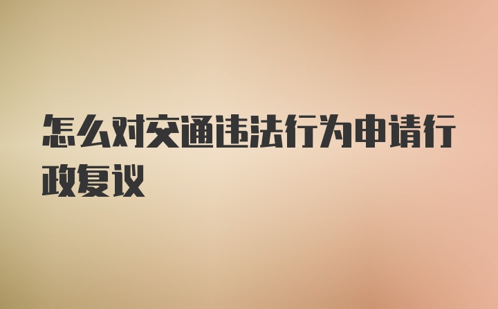 怎么对交通违法行为申请行政复议