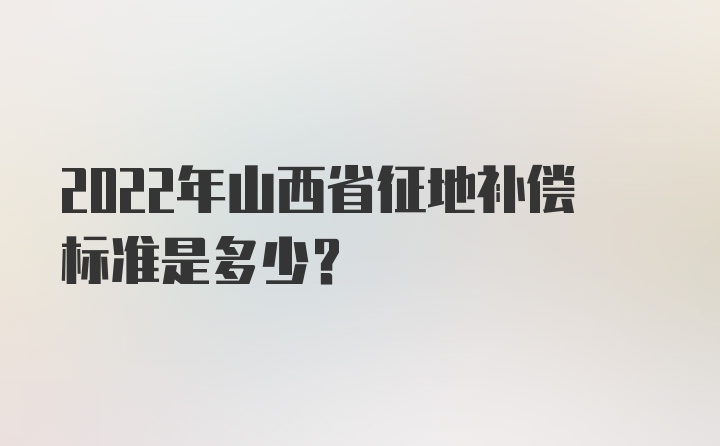 2022年山西省征地补偿标准是多少？