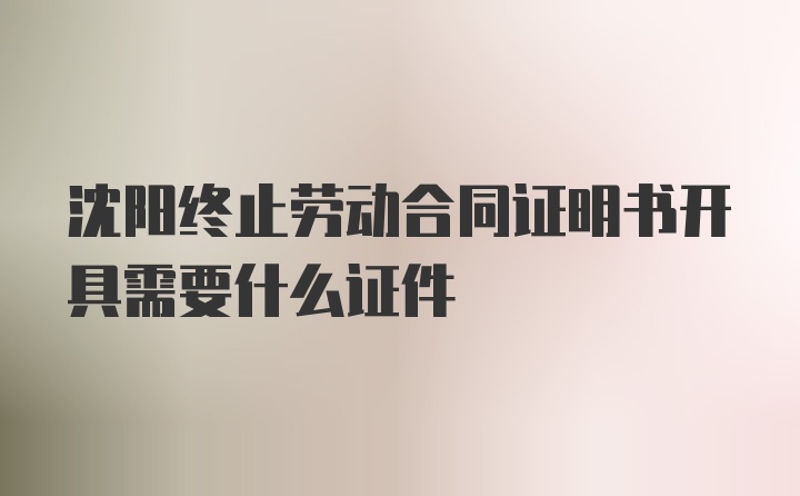 沈阳终止劳动合同证明书开具需要什么证件