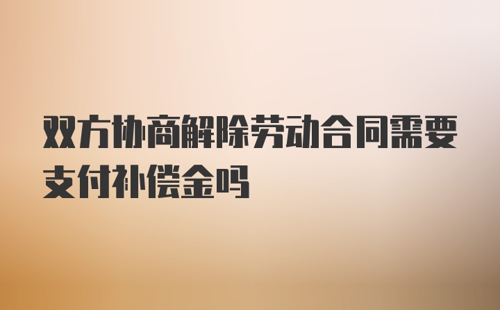 双方协商解除劳动合同需要支付补偿金吗