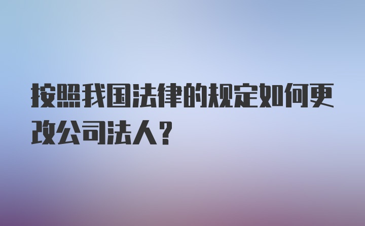 按照我国法律的规定如何更改公司法人？