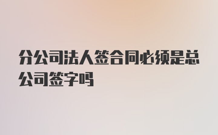 分公司法人签合同必须是总公司签字吗