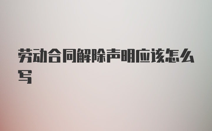 劳动合同解除声明应该怎么写