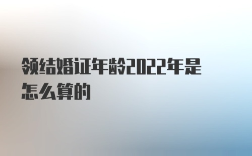 领结婚证年龄2022年是怎么算的