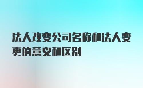 法人改变公司名称和法人变更的意义和区别