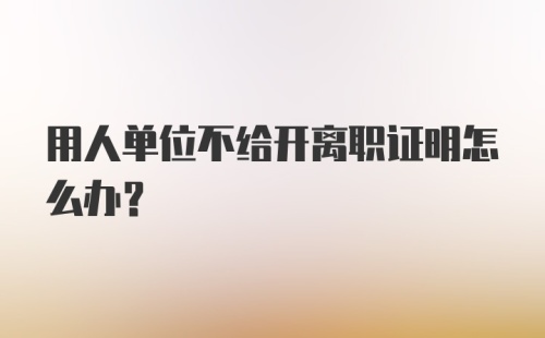 用人单位不给开离职证明怎么办？