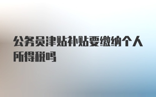 公务员津贴补贴要缴纳个人所得税吗