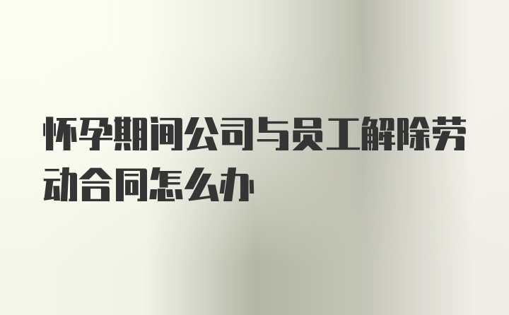 怀孕期间公司与员工解除劳动合同怎么办