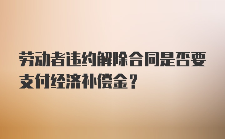 劳动者违约解除合同是否要支付经济补偿金？