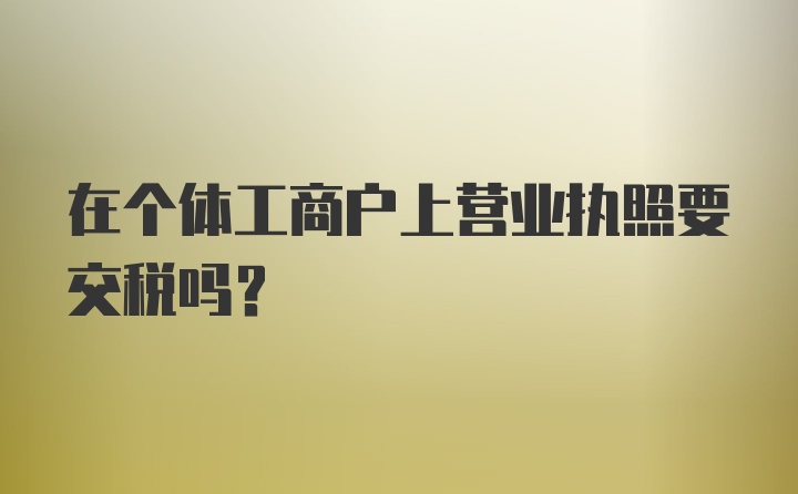 在个体工商户上营业执照要交税吗?