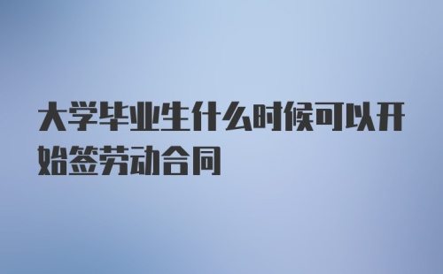 大学毕业生什么时候可以开始签劳动合同