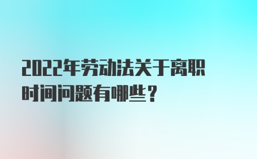 2022年劳动法关于离职时间问题有哪些？