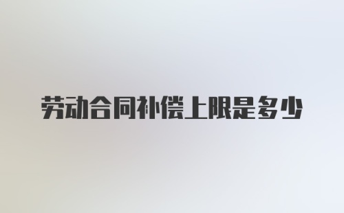 劳动合同补偿上限是多少