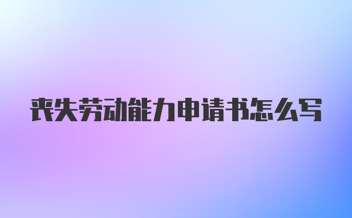 丧失劳动能力申请书怎么写