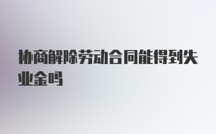 协商解除劳动合同能得到失业金吗