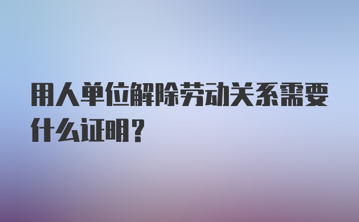 用人单位解除劳动关系需要什么证明？