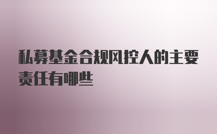 私募基金合规风控人的主要责任有哪些