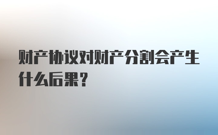 财产协议对财产分割会产生什么后果？