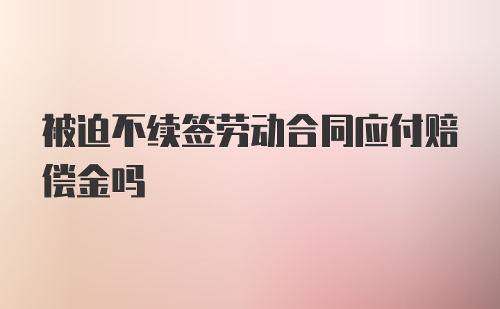 被迫不续签劳动合同应付赔偿金吗