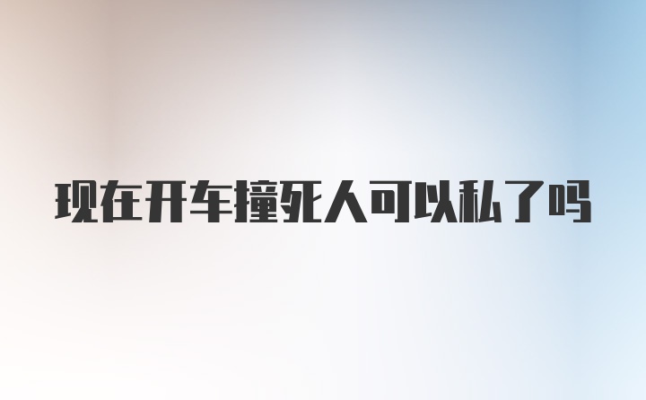 现在开车撞死人可以私了吗