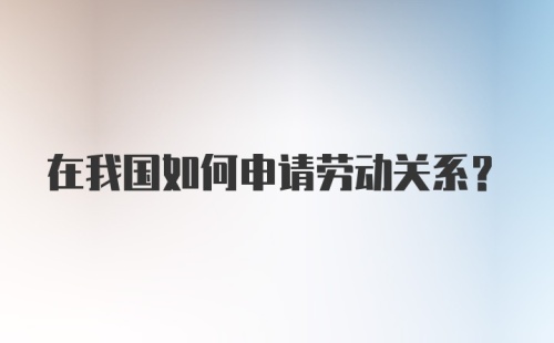 在我国如何申请劳动关系?