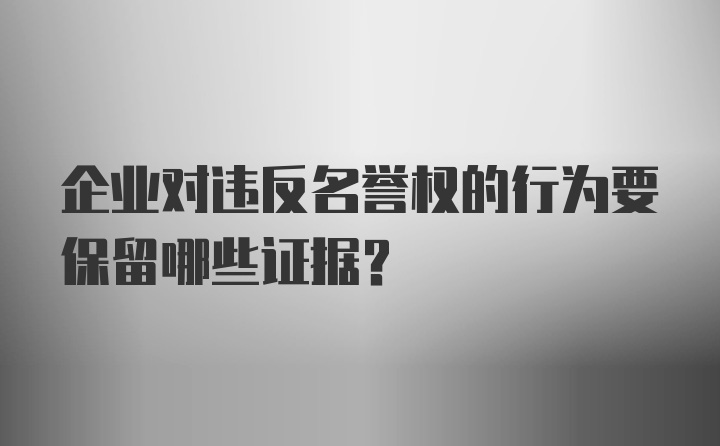 企业对违反名誉权的行为要保留哪些证据？