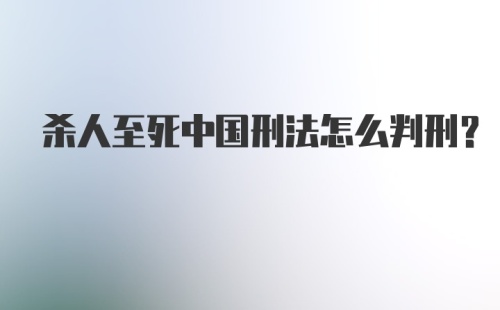 杀人至死中国刑法怎么判刑？