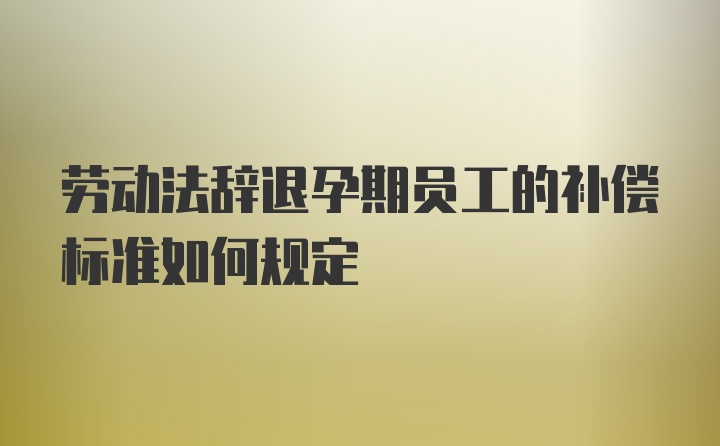 劳动法辞退孕期员工的补偿标准如何规定