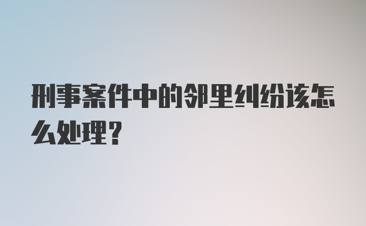 刑事案件中的邻里纠纷该怎么处理?