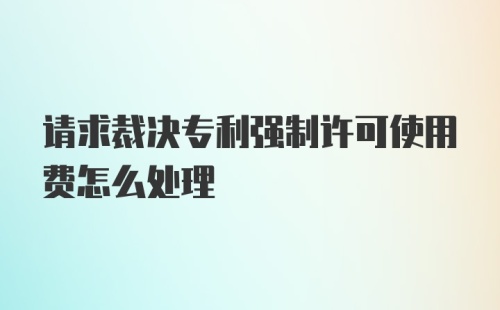 请求裁决专利强制许可使用费怎么处理