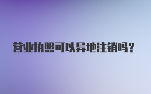 营业执照可以异地注销吗？