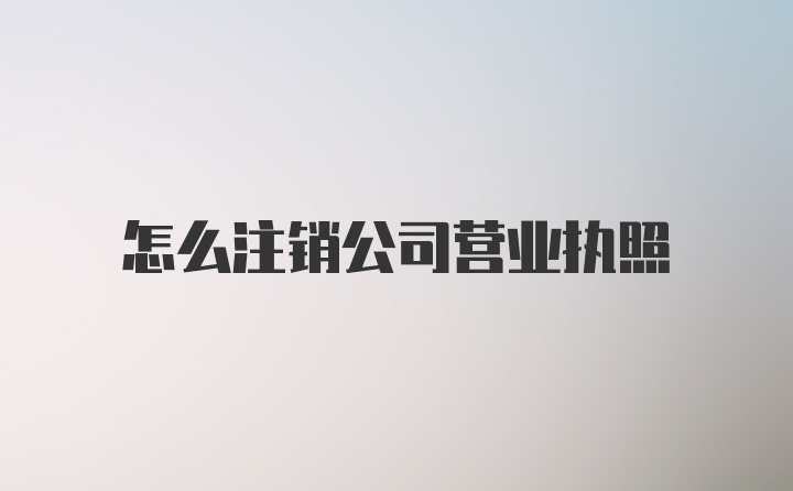 怎么注销公司营业执照