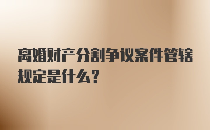 离婚财产分割争议案件管辖规定是什么？