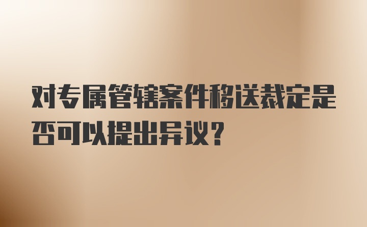 对专属管辖案件移送裁定是否可以提出异议?