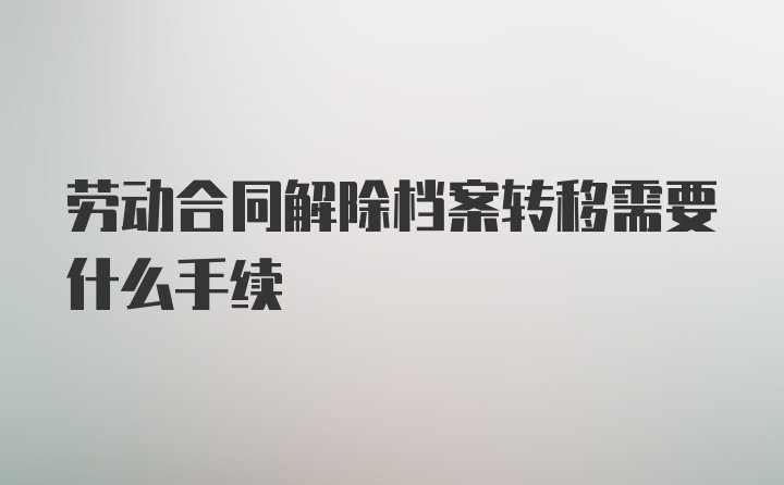 劳动合同解除档案转移需要什么手续