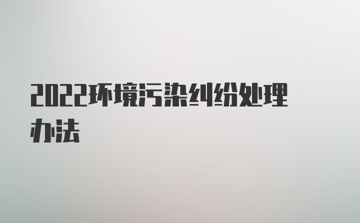 2022环境污染纠纷处理办法