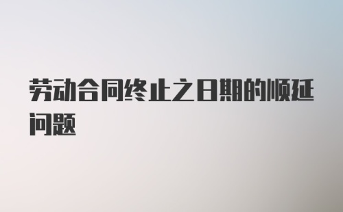 劳动合同终止之日期的顺延问题