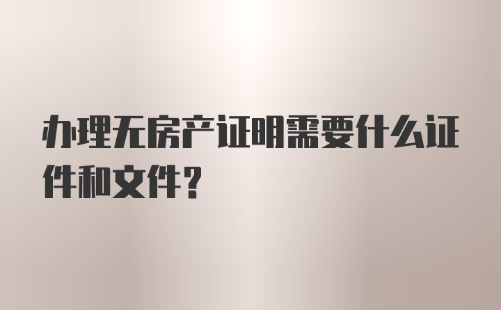 办理无房产证明需要什么证件和文件？