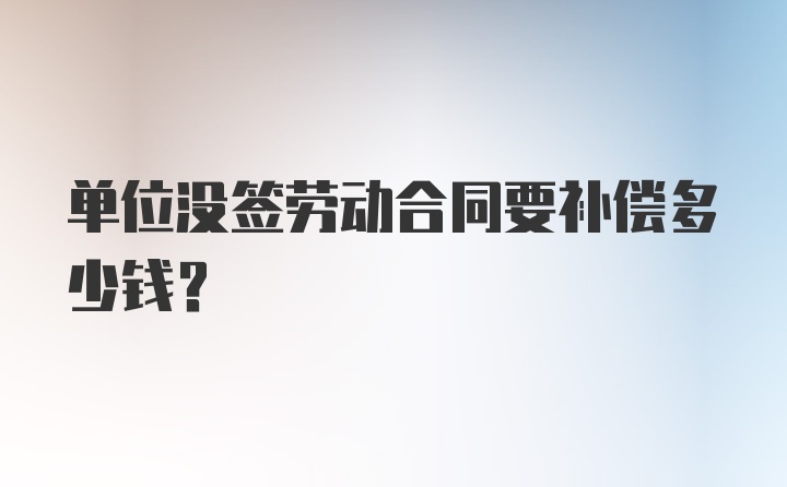 单位没签劳动合同要补偿多少钱？