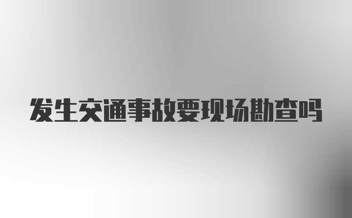 发生交通事故要现场勘查吗